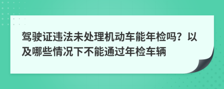 駕駛證違法未處理機動車能年檢嗎？以及哪些情況下不能通過年檢車輛