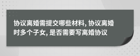 協(xié)議離婚需提交哪些材料, 協(xié)議離婚時(shí)多個(gè)子女, 是否需要寫離婚協(xié)議