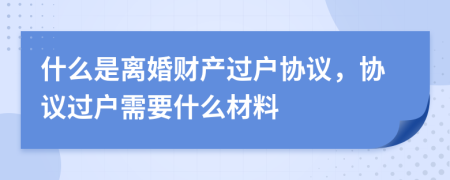 什么是離婚財(cái)產(chǎn)過戶協(xié)議，協(xié)議過戶需要什么材料