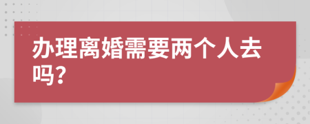 辦理離婚需要兩個(gè)人去嗎？