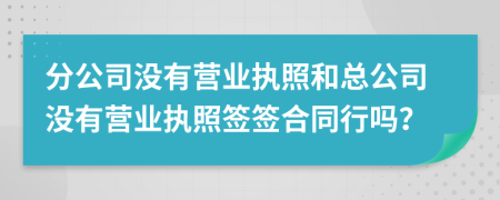 分公司沒有營業(yè)執(zhí)照和總公司沒有營業(yè)執(zhí)照簽簽合同行嗎？