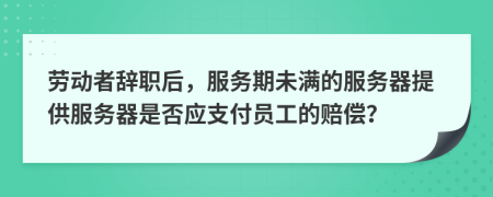 勞動(dòng)者辭職后，服務(wù)期未滿的服務(wù)器提供服務(wù)器是否應(yīng)支付員工的賠償？