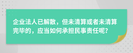 企業(yè)法人已解散，但未清算或者未清算完畢的，應(yīng)當(dāng)如何承擔(dān)民事責(zé)任呢？