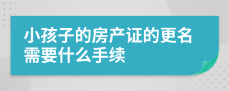小孩子的房產(chǎn)證的更名需要什么手續(xù)