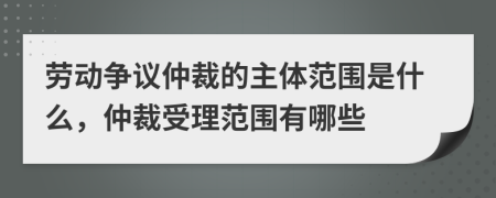 勞動(dòng)爭(zhēng)議仲裁的主體范圍是什么，仲裁受理范圍有哪些