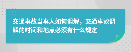 交通事故當(dāng)事人如何調(diào)解，交通事故調(diào)解的時(shí)間和地點(diǎn)必須有什么規(guī)定