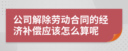 公司解除勞動合同的經濟補償應該怎么算呢