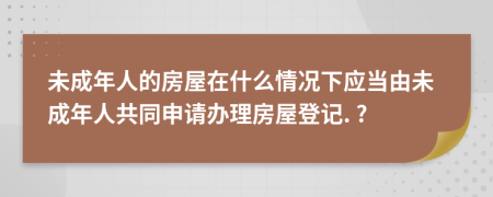 未成年人的房屋在什么情況下應當由未成年人共同申請辦理房屋登記. ?