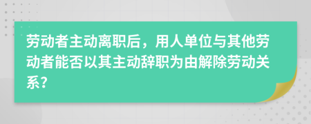 勞動者主動離職后，用人單位與其他勞動者能否以其主動辭職為由解除勞動關(guān)系？
