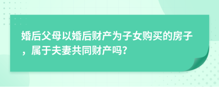 婚后父母以婚后財產(chǎn)為子女購買的房子，屬于夫妻共同財產(chǎn)嗎？