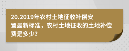 20.2019年農(nóng)村土地征收補(bǔ)償安置最新標(biāo)準(zhǔn)，農(nóng)村土地征收的土地補(bǔ)償費(fèi)是多少？