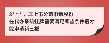 3* * * ，非上市公司申請股份在代辦系統(tǒng)掛牌需要滿足哪些條件后才能申請新三板