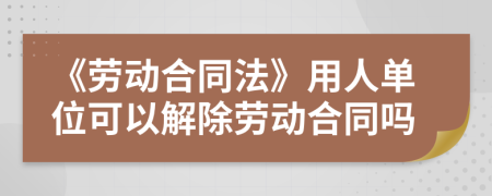 《勞動合同法》用人單位可以解除勞動合同嗎