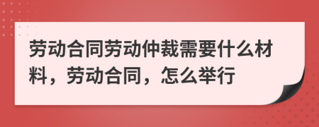 勞動(dòng)合同勞動(dòng)仲裁需要什么材料，勞動(dòng)合同，怎么舉行