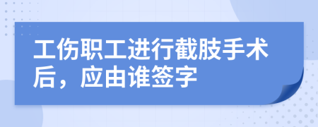 工傷職工進(jìn)行截肢手術(shù)后，應(yīng)由誰(shuí)簽字