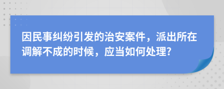 因民事糾紛引發(fā)的治安案件，派出所在調(diào)解不成的時(shí)候，應(yīng)當(dāng)如何處理?