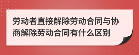 勞動者直接解除勞動合同與協(xié)商解除勞動合同有什么區(qū)別