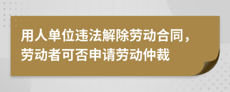 用人單位違法解除勞動(dòng)合同，勞動(dòng)者可否申請(qǐng)勞動(dòng)仲裁