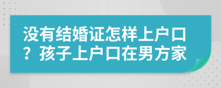 沒有結婚證怎樣上戶口？孩子上戶口在男方家