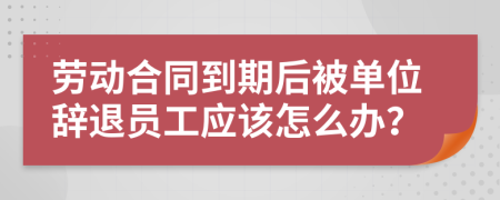 勞動(dòng)合同到期后被單位辭退員工應(yīng)該怎么辦？