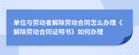 单位与劳动者解除劳动合同怎么办理《解除劳动合同证明书》如何办理