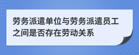 勞務派遣單位與勞務派遣員工之間是否存在勞動關系