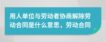 用人單位與勞動者協(xié)商解除勞動合同是什么意思，勞動合同