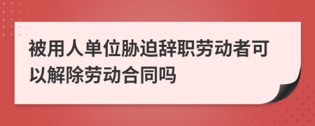 被用人單位脅迫辭職勞動者可以解除勞動合同嗎