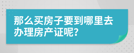 那么買房子要到哪里去辦理房產(chǎn)證呢？