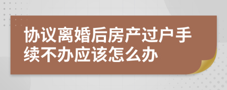 協(xié)議離婚后房產(chǎn)過(guò)戶手續(xù)不辦應(yīng)該怎么辦