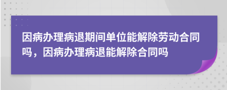 因病辦理病退期間單位能解除勞動合同嗎，因病辦理病退能解除合同嗎