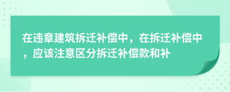 在違章建筑拆遷補(bǔ)償中，在拆遷補(bǔ)償中，應(yīng)該注意區(qū)分拆遷補(bǔ)償款和補(bǔ)