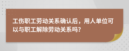 工傷職工勞動關系確認后，用人單位可以與職工解除勞動關系嗎？