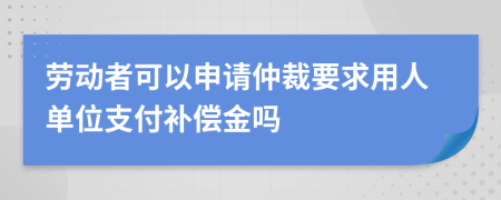 勞動(dòng)者可以申請(qǐng)仲裁要求用人單位支付補(bǔ)償金嗎