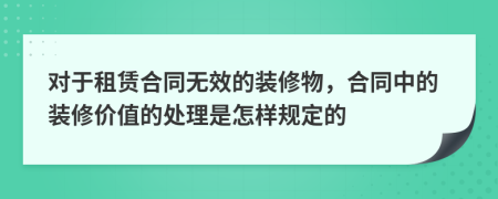 對于租賃合同無效的裝修物，合同中的裝修價(jià)值的處理是怎樣規(guī)定的