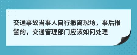 交通事故當事人自行撤離現(xiàn)場，事后報警的，交通管理部門應該如何處理