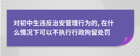 對初中生違反治安管理行為的, 在什么情況下可以不執(zhí)行行政拘留處罰
