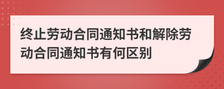 終止勞動合同通知書和解除勞動合同通知書有何區(qū)別