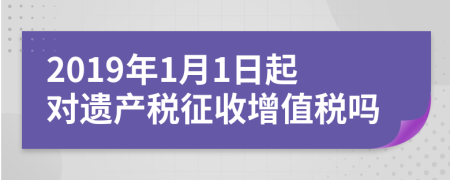 2019年1月1日起對遺產(chǎn)稅征收增值稅嗎