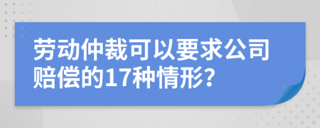勞動(dòng)仲裁可以要求公司賠償?shù)?7種情形？
