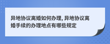 異地協(xié)議離婚如何辦理, 異地協(xié)議離婚手續(xù)的辦理地點(diǎn)有哪些規(guī)定
