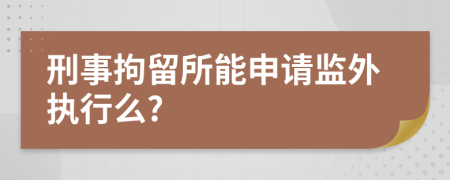 刑事拘留所能申請監(jiān)外執(zhí)行么?