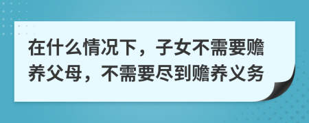 在什么情況下，子女不需要贍養(yǎng)父母，不需要盡到贍養(yǎng)義務(wù)