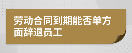 勞動合同到期能否單方面辭退員工