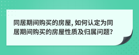 同居期間購買的房屋, 如何認(rèn)定為同居期間購買的房屋性質(zhì)及歸屬問題？