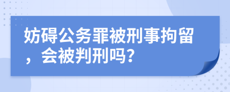 妨礙公務(wù)罪被刑事拘留，會(huì)被判刑嗎？