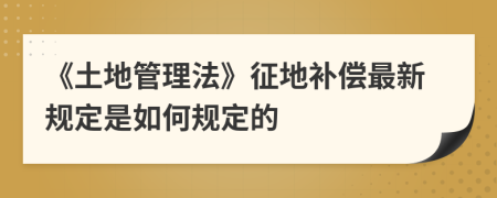 《土地管理法》征地補(bǔ)償最新規(guī)定是如何規(guī)定的