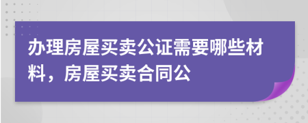 辦理房屋買賣公證需要哪些材料，房屋買賣合同公