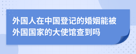外國(guó)人在中國(guó)登記的婚姻能被外國(guó)國(guó)家的大使館查到嗎