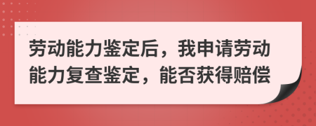 勞動(dòng)能力鑒定后，我申請(qǐng)勞動(dòng)能力復(fù)查鑒定，能否獲得賠償